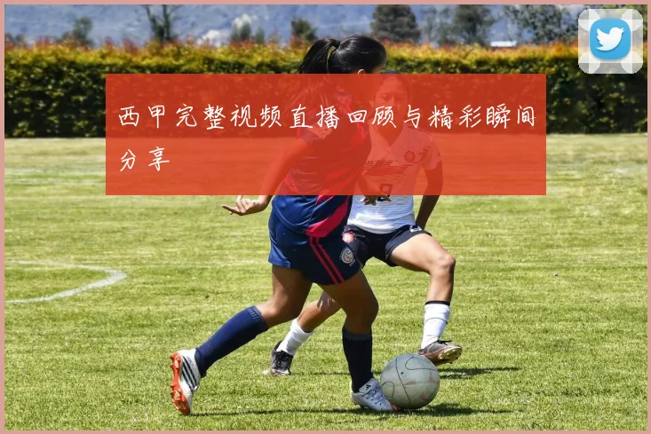 西甲完整视频直播回顾与精彩瞬间分享