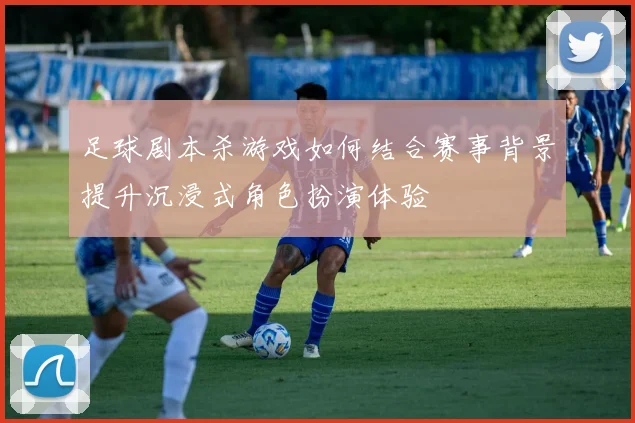 足球剧本杀游戏如何结合赛事背景提升沉浸式角色扮演体验